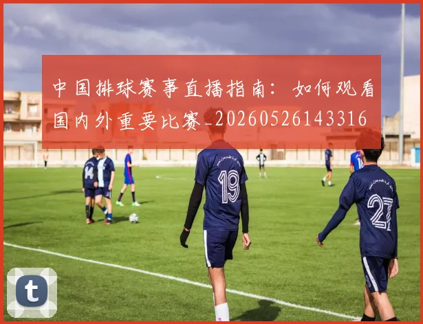 中国排球赛事直播指南:如何观看国内外重要比赛_20260526143316