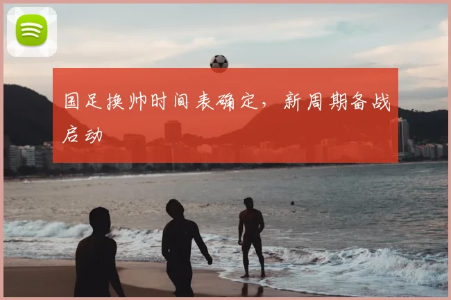 国足换帅时间表确定,新周期备战启动