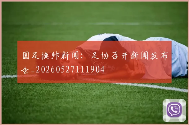 国足换帅新闻：足协召开新闻发布会_20260527111904