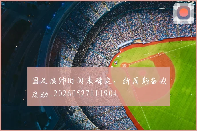 国足换帅时间表确定，新周期备战启动_20260527111904