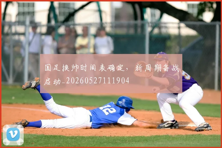 国足换帅时间表确定，新周期备战启动_20260527111904