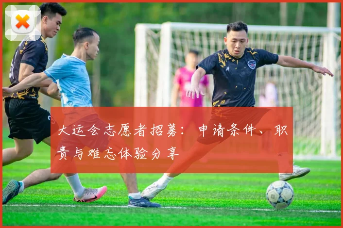 大运会志愿者招募：申请条件、职责与难忘体验分享